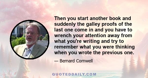 Then you start another book and suddenly the galley proofs of the last one come in and you have to wrench your attention away from what you're writing and try to remember what you were thinking when you wrote the