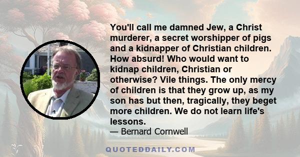 You'll call me damned Jew, a Christ murderer, a secret worshipper of pigs and a kidnapper of Christian children. How absurd! Who would want to kidnap children, Christian or otherwise? Vile things. The only mercy of