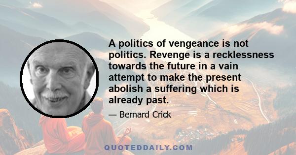 A politics of vengeance is not politics. Revenge is a recklessness towards the future in a vain attempt to make the present abolish a suffering which is already past.