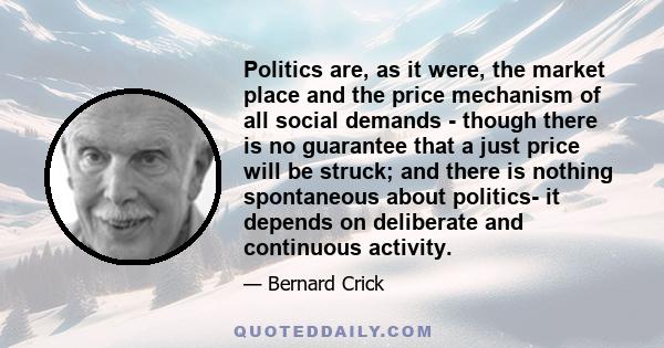 Politics are, as it were, the market place and the price mechanism of all social demands - though there is no guarantee that a just price will be struck; and there is nothing spontaneous about politics- it depends on