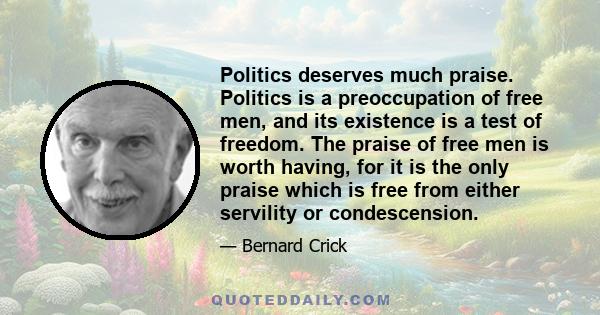 Politics deserves much praise. Politics is a preoccupation of free men, and its existence is a test of freedom. The praise of free men is worth having, for it is the only praise which is free from either servility or