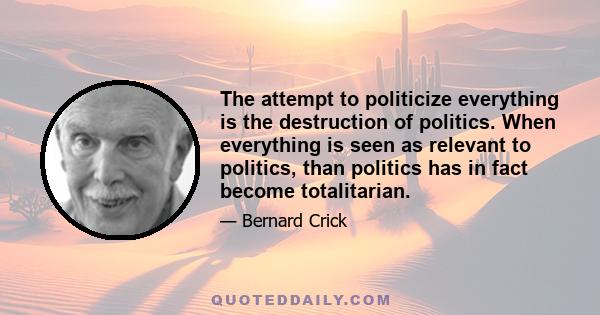 The attempt to politicize everything is the destruction of politics. When everything is seen as relevant to politics, than politics has in fact become totalitarian.