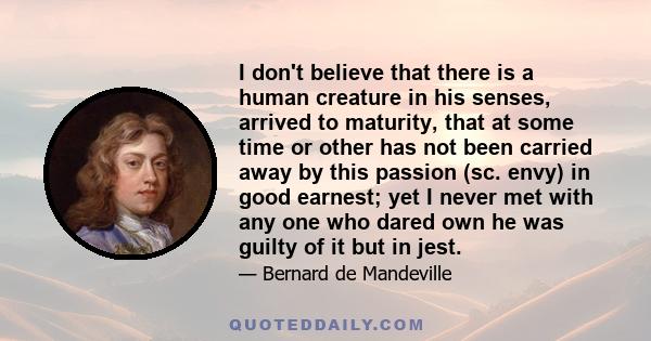 I don't believe that there is a human creature in his senses, arrived to maturity, that at some time or other has not been carried away by this passion (sc. envy) in good earnest; yet I never met with any one who dared