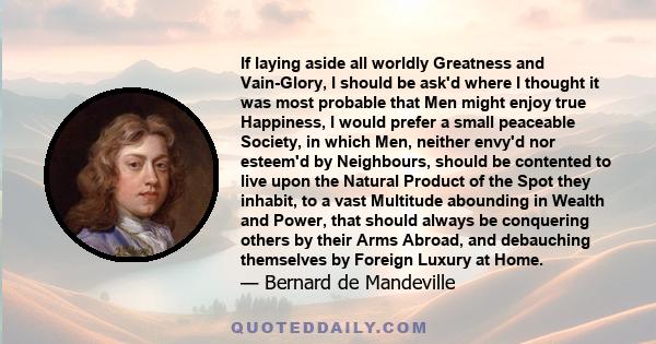 If laying aside all worldly Greatness and Vain-Glory, I should be ask'd where I thought it was most probable that Men might enjoy true Happiness, I would prefer a small peaceable Society, in which Men, neither envy'd