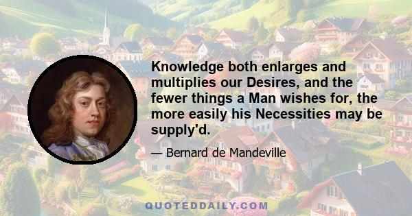 Knowledge both enlarges and multiplies our Desires, and the fewer things a Man wishes for, the more easily his Necessities may be supply'd.