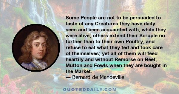 Some People are not to be persuaded to taste of any Creatures they have daily seen and been acquainted with, while they were alive; others extend their Scruple no further than to their own Poultry, and refuse to eat