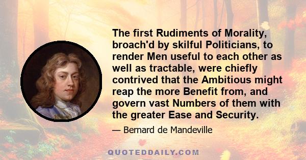 The first Rudiments of Morality, broach'd by skilful Politicians, to render Men useful to each other as well as tractable, were chiefly contrived that the Ambitious might reap the more Benefit from, and govern vast