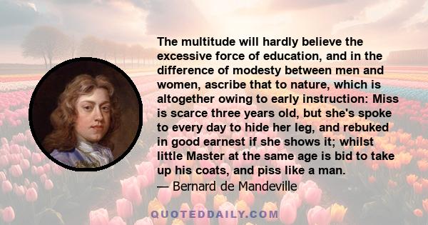 The multitude will hardly believe the excessive force of education, and in the difference of modesty between men and women, ascribe that to nature, which is altogether owing to early instruction: Miss is scarce three