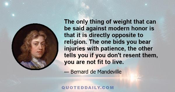 The only thing of weight that can be said against modern honor is that it is directly opposite to religion. The one bids you bear injuries with patience, the other tells you if you don't resent them, you are not fit to