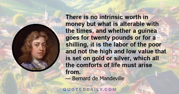 There is no intrinsic worth in money but what is alterable with the times, and whether a guinea goes for twenty pounds or for a shilling, it is the labor of the poor and not the high and low value that is set on gold or 