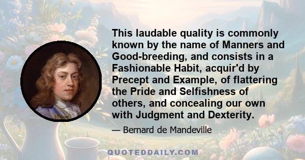 This laudable quality is commonly known by the name of Manners and Good-breeding, and consists in a Fashionable Habit, acquir'd by Precept and Example, of flattering the Pride and Selfishness of others, and concealing