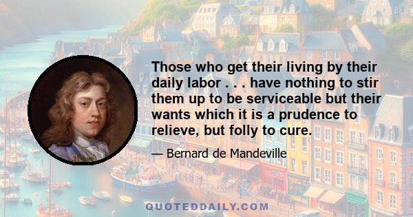 Those who get their living by their daily labor . . . have nothing to stir them up to be serviceable but their wants which it is a prudence to relieve, but folly to cure.