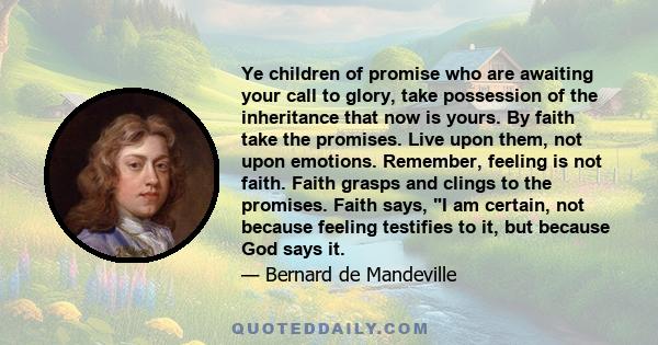 Ye children of promise who are awaiting your call to glory, take possession of the inheritance that now is yours. By faith take the promises. Live upon them, not upon emotions. Remember, feeling is not faith. Faith