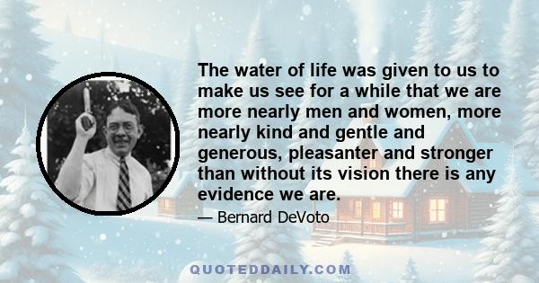 The water of life was given to us to make us see for a while that we are more nearly men and women, more nearly kind and gentle and generous, pleasanter and stronger than without its vision there is any evidence we are.