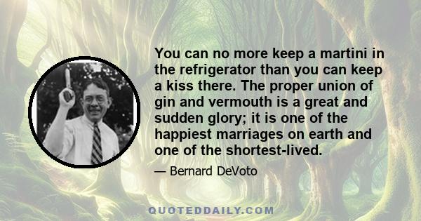 You can no more keep a martini in the refrigerator than you can keep a kiss there. The proper union of gin and vermouth is a great and sudden glory; it is one of the happiest marriages on earth and one of the