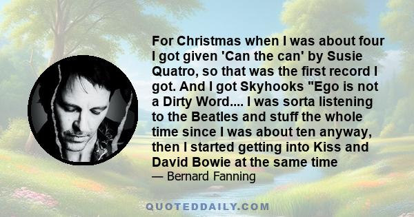 For Christmas when I was about four I got given 'Can the can' by Susie Quatro, so that was the first record I got. And I got Skyhooks Ego is not a Dirty Word.... I was sorta listening to the Beatles and stuff the whole