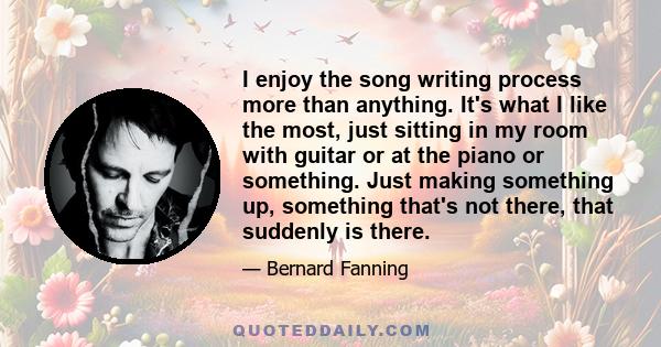 I enjoy the song writing process more than anything. It's what I like the most, just sitting in my room with guitar or at the piano or something. Just making something up, something that's not there, that suddenly is