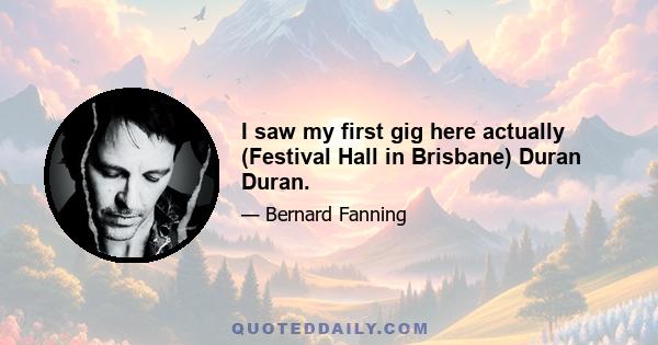 I saw my first gig here actually (Festival Hall in Brisbane) Duran Duran.