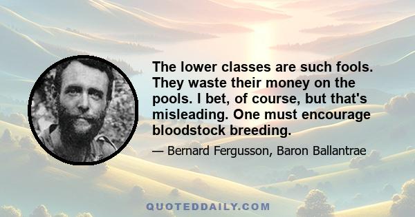 The lower classes are such fools. They waste their money on the pools. I bet, of course, but that's misleading. One must encourage bloodstock breeding.