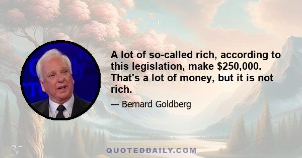 A lot of so-called rich, according to this legislation, make $250,000. That's a lot of money, but it is not rich.