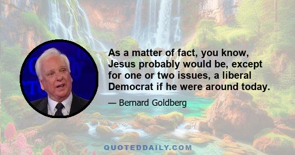 As a matter of fact, you know, Jesus probably would be, except for one or two issues, a liberal Democrat if he were around today.