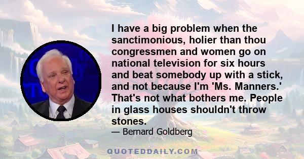 I have a big problem when the sanctimonious, holier than thou congressmen and women go on national television for six hours and beat somebody up with a stick, and not because I'm 'Ms. Manners.' That's not what bothers