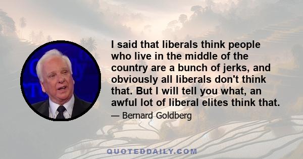 I said that liberals think people who live in the middle of the country are a bunch of jerks, and obviously all liberals don't think that. But I will tell you what, an awful lot of liberal elites think that.