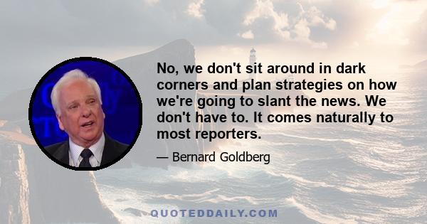 No, we don't sit around in dark corners and plan strategies on how we're going to slant the news. We don't have to. It comes naturally to most reporters.