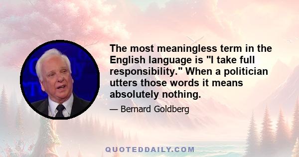 The most meaningless term in the English language is I take full responsibility. When a politician utters those words it means absolutely nothing.