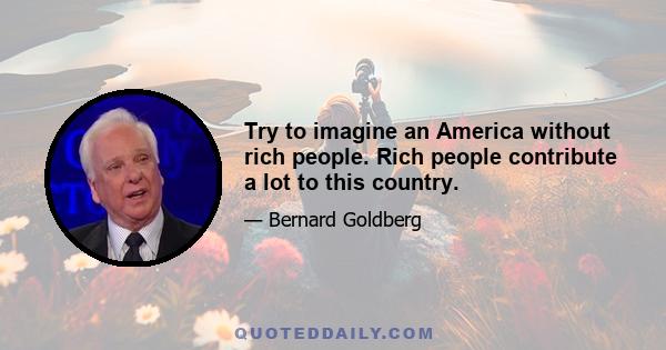 Try to imagine an America without rich people. Rich people contribute a lot to this country.