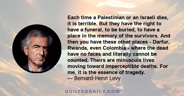 Each time a Palestinian or an Israeli dies, it is terrible. But they have the right to have a funeral, to be buried, to have a place in the memory of the survivors. And then you have these other places - Darfur, Rwanda, 