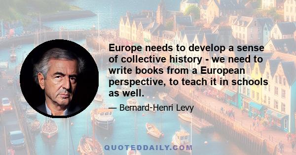 Europe needs to develop a sense of collective history - we need to write books from a European perspective, to teach it in schools as well.