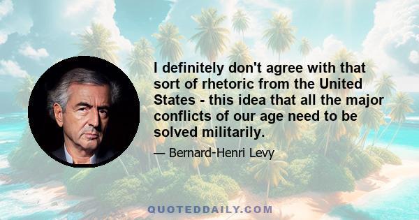 I definitely don't agree with that sort of rhetoric from the United States - this idea that all the major conflicts of our age need to be solved militarily.