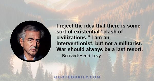 I reject the idea that there is some sort of existential clash of civilizations. I am an interventionist, but not a militarist. War should always be a last resort.