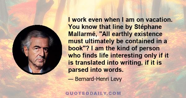 I work even when I am on vacation. You know that line by Stéphane Mallarmé, All earthly existence must ultimately be contained in a book? I am the kind of person who finds life interesting only if it is translated into