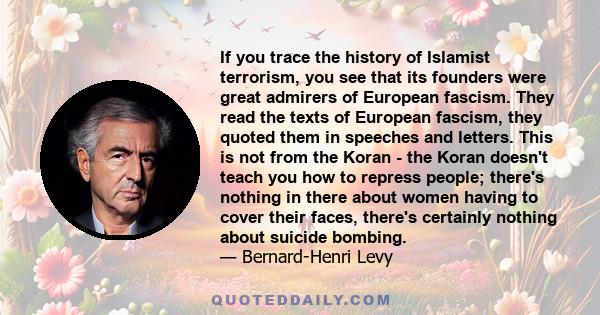 If you trace the history of Islamist terrorism, you see that its founders were great admirers of European fascism. They read the texts of European fascism, they quoted them in speeches and letters. This is not from the