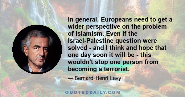 In general, Europeans need to get a wider perspective on the problem of Islamism. Even if the Israel-Palestine question were solved - and I think and hope that one day soon it will be - this wouldn't stop one person