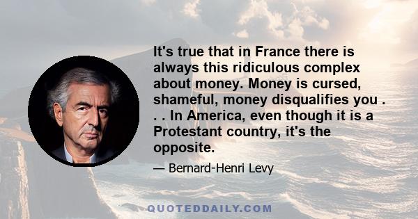 It's true that in France there is always this ridiculous complex about money. Money is cursed, shameful, money disqualifies you . . . In America, even though it is a Protestant country, it's the opposite.