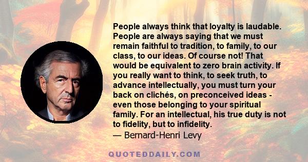 People always think that loyalty is laudable. People are always saying that we must remain faithful to tradition, to family, to our class, to our ideas. Of course not! That would be equivalent to zero brain activity. If 