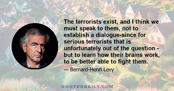 The terrorists exist, and I think we must speak to them, not to establish a dialogue-since for serious terrorists that is unfortunately out of the question - but to learn how their brains work, to be better able to