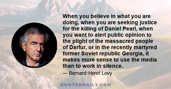 When you believe in what you are doing, when you are seeking justice for the killing of Daniel Pearl, when you want to alert public opinion to the plight of the massacred people of Darfur, or in the recently martyred