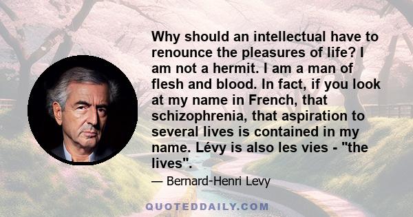 Why should an intellectual have to renounce the pleasures of life? I am not a hermit. I am a man of flesh and blood. In fact, if you look at my name in French, that schizophrenia, that aspiration to several lives is