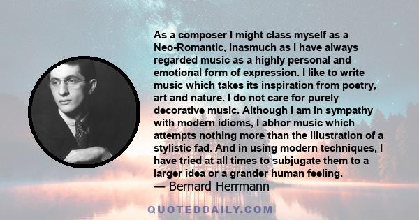 As a composer I might class myself as a Neo-Romantic, inasmuch as I have always regarded music as a highly personal and emotional form of expression. I like to write music which takes its inspiration from poetry, art