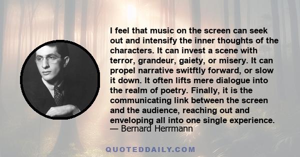 I feel that music on the screen can seek out and intensify the inner thoughts of the characters. It can invest a scene with terror, grandeur, gaiety, or misery. It can propel narrative switftly forward, or slow it down. 