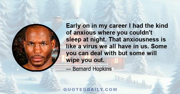 Early on in my career I had the kind of anxious where you couldn't sleep at night. That anxiousness is like a virus we all have in us. Some you can deal with but some will wipe you out.