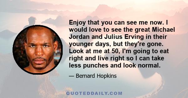 Enjoy that you can see me now. I would love to see the great Michael Jordan and Julius Erving in their younger days, but they're gone. Look at me at 50, I'm going to eat right and live right so I can take less punches