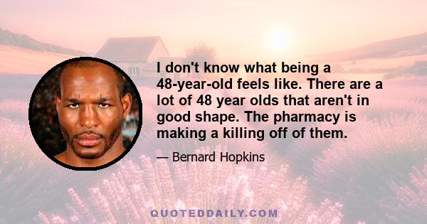 I don't know what being a 48-year-old feels like. There are a lot of 48 year olds that aren't in good shape. The pharmacy is making a killing off of them.