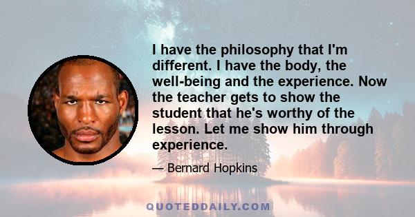 I have the philosophy that I'm different. I have the body, the well-being and the experience. Now the teacher gets to show the student that he's worthy of the lesson. Let me show him through experience.