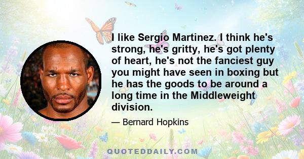 I like Sergio Martinez. I think he's strong, he's gritty, he's got plenty of heart, he's not the fanciest guy you might have seen in boxing but he has the goods to be around a long time in the Middleweight division.