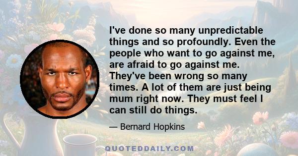 I've done so many unpredictable things and so profoundly. Even the people who want to go against me, are afraid to go against me. They've been wrong so many times. A lot of them are just being mum right now. They must